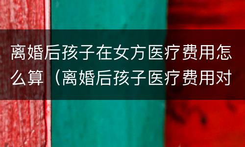 离婚后孩子在女方医疗费用怎么算（离婚后孩子医疗费用对方怎么规定）