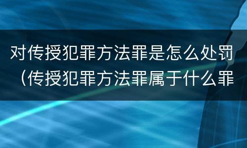 对传授犯罪方法罪是怎么处罚（传授犯罪方法罪属于什么罪）
