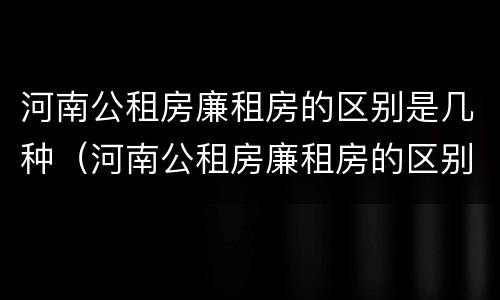 河南公租房廉租房的区别是几种（河南公租房廉租房的区别是几种啊）