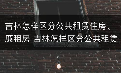 吉林怎样区分公共租赁住房、廉租房 吉林怎样区分公共租赁住房,廉租房和商品房