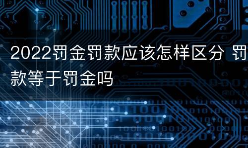 2022罚金罚款应该怎样区分 罚款等于罚金吗