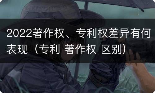 2022著作权、专利权差异有何表现（专利 著作权 区别）
