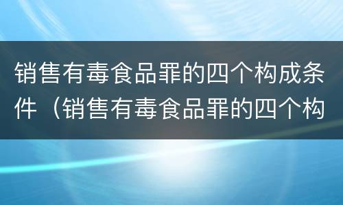 销售有毒食品罪的四个构成条件（销售有毒食品罪的四个构成条件是）