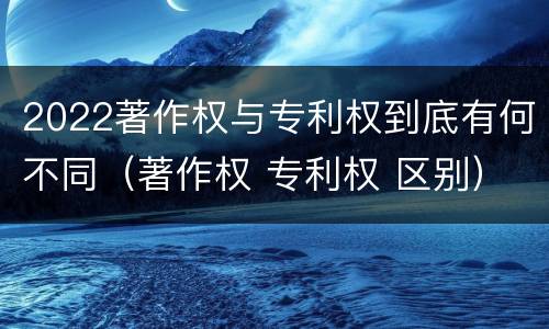 2022著作权与专利权到底有何不同（著作权 专利权 区别）