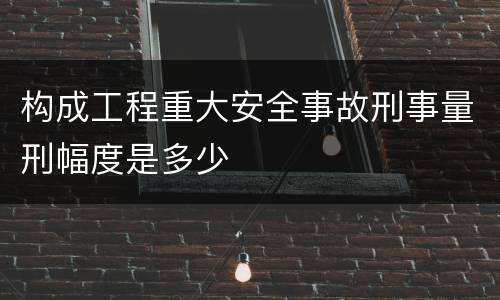 构成工程重大安全事故刑事量刑幅度是多少