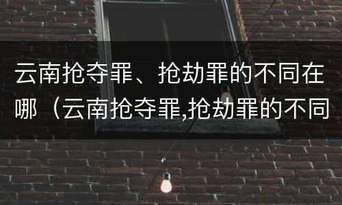 云南抢夺罪、抢劫罪的不同在哪（云南抢夺罪,抢劫罪的不同在哪）