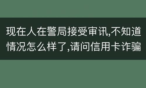 现在人在警局接受审讯,不知道情况怎么样了,请问信用卡诈骗罪是如何认定和处罚的