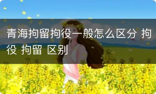 青海拘留拘役一般怎么区分 拘役 拘留 区别