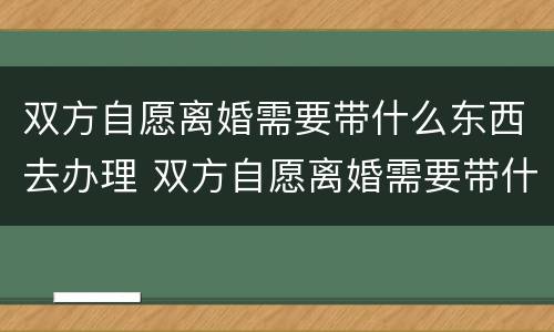 双方自愿离婚需要带什么东西去办理 双方自愿离婚需要带什么东西去办理离婚
