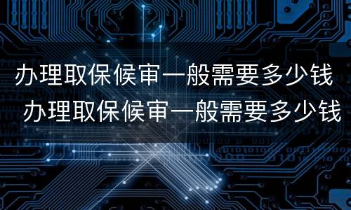 办理取保候审一般需要多少钱 办理取保候审一般需要多少钱费用