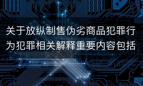 关于放纵制售伪劣商品犯罪行为犯罪相关解释重要内容包括什么