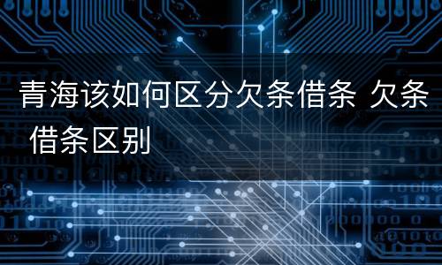 青海该如何区分欠条借条 欠条 借条区别