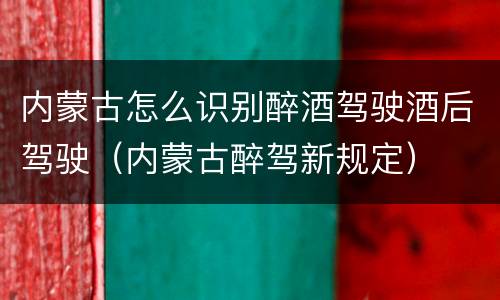 内蒙古怎么识别醉酒驾驶酒后驾驶（内蒙古醉驾新规定）
