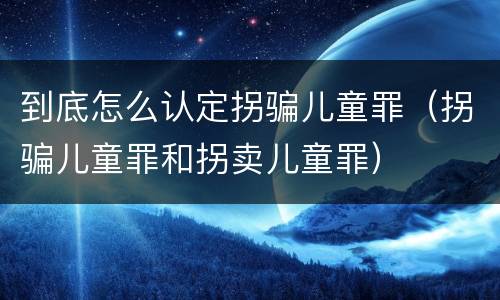 到底怎么认定拐骗儿童罪（拐骗儿童罪和拐卖儿童罪）