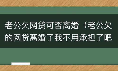 老公欠网贷可否离婚（老公欠的网贷离婚了我不用承担了吧）