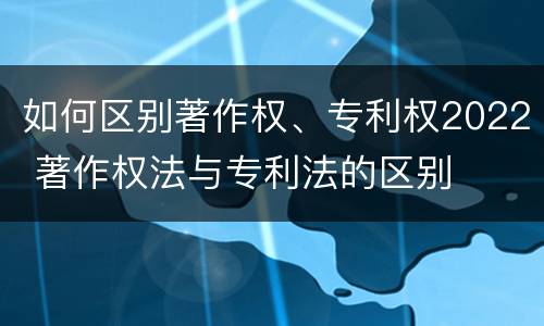 如何区别著作权、专利权2022 著作权法与专利法的区别