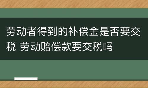 劳动者得到的补偿金是否要交税 劳动赔偿款要交税吗