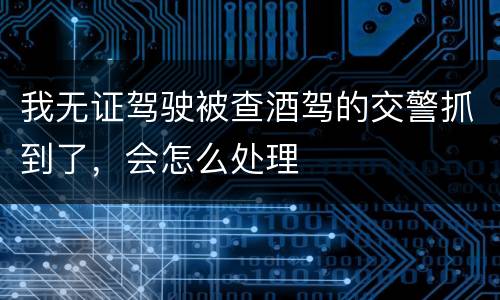 我无证驾驶被查酒驾的交警抓到了，会怎么处理