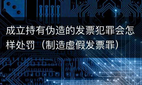 成立持有伪造的发票犯罪会怎样处罚（制造虚假发票罪）