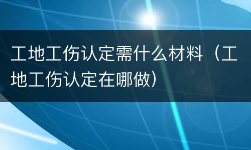 工地工伤认定需什么材料（工地工伤认定在哪做）