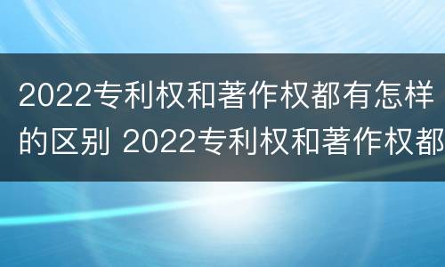 2022专利权和著作权都有怎样的区别 2022专利权和著作权都有怎样的区别和联系