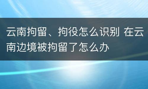 云南拘留、拘役怎么识别 在云南边境被拘留了怎么办