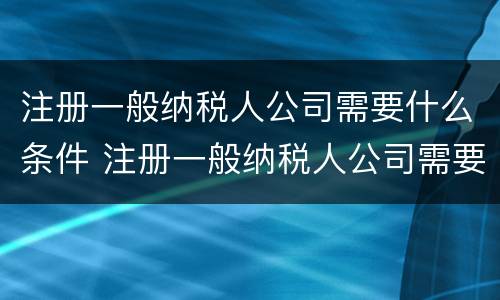 注册一般纳税人公司需要什么条件 注册一般纳税人公司需要什么条件和资料