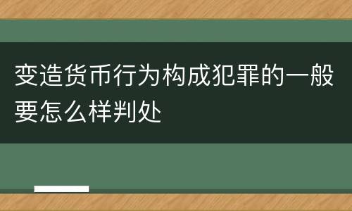 变造货币行为构成犯罪的一般要怎么样判处