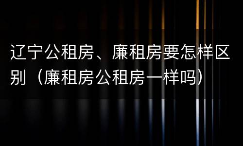 辽宁公租房、廉租房要怎样区别（廉租房公租房一样吗）