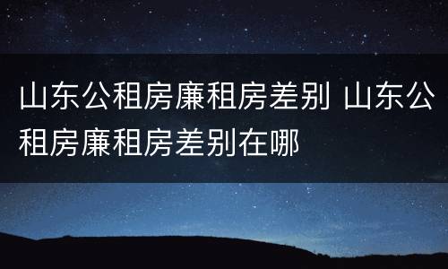 山东公租房廉租房差别 山东公租房廉租房差别在哪