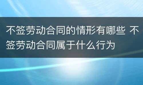 不签劳动合同的情形有哪些 不签劳动合同属于什么行为