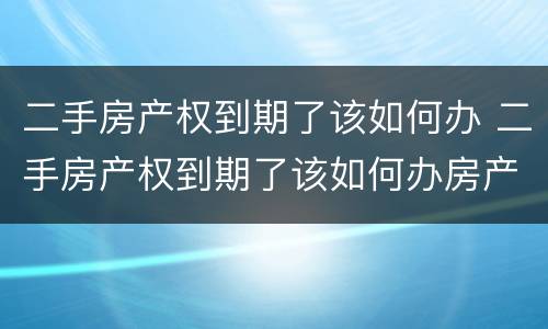 二手房产权到期了该如何办 二手房产权到期了该如何办房产证