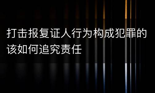 打击报复证人行为构成犯罪的该如何追究责任