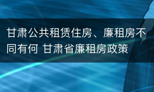 甘肃公共租赁住房、廉租房不同有何 甘肃省廉租房政策
