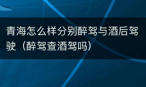 青海怎么样分别醉驾与酒后驾驶（醉驾查酒驾吗）