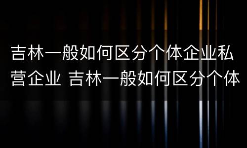 吉林一般如何区分个体企业私营企业 吉林一般如何区分个体企业私营企业