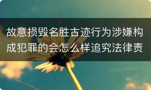 故意损毁名胜古迹行为涉嫌构成犯罪的会怎么样追究法律责任