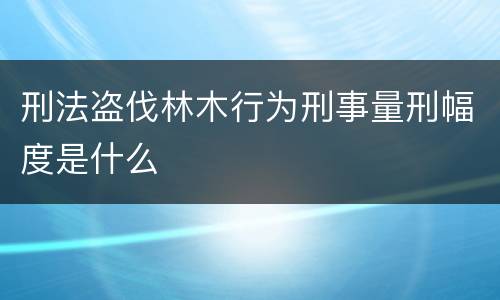 刑法盗伐林木行为刑事量刑幅度是什么