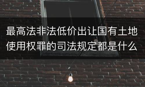 最高法非法低价出让国有土地使用权罪的司法规定都是什么