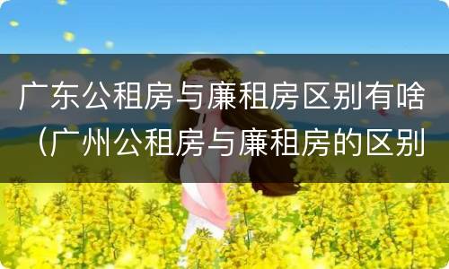 广东公租房与廉租房区别有啥（广州公租房与廉租房的区别）