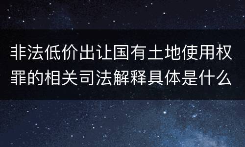 非法低价出让国有土地使用权罪的相关司法解释具体是什么重要内容