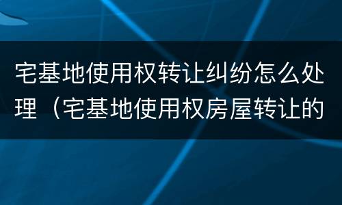 宅基地使用权转让纠纷怎么处理（宅基地使用权房屋转让的效力如何认定）