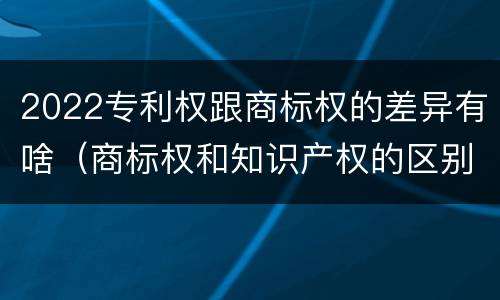 2022专利权跟商标权的差异有啥（商标权和知识产权的区别）
