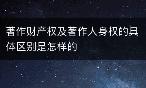 著作财产权及著作人身权的具体区别是怎样的