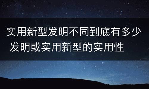实用新型发明不同到底有多少 发明或实用新型的实用性