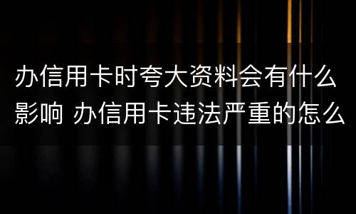 办信用卡时夸大资料会有什么影响 办信用卡违法严重的怎么处理