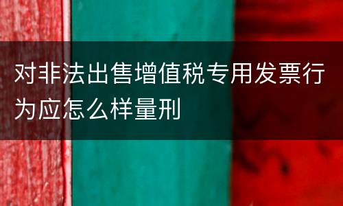 对非法出售增值税专用发票行为应怎么样量刑