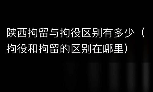 陕西拘留与拘役区别有多少（拘役和拘留的区别在哪里）