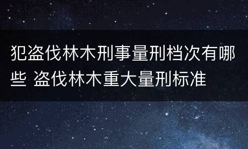 犯盗伐林木刑事量刑档次有哪些 盗伐林木重大量刑标准