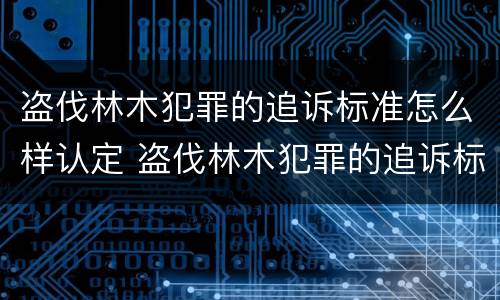 盗伐林木犯罪的追诉标准怎么样认定 盗伐林木犯罪的追诉标准怎么样认定呢